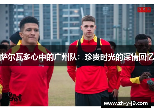 萨尔瓦多心中的广州队：珍贵时光的深情回忆