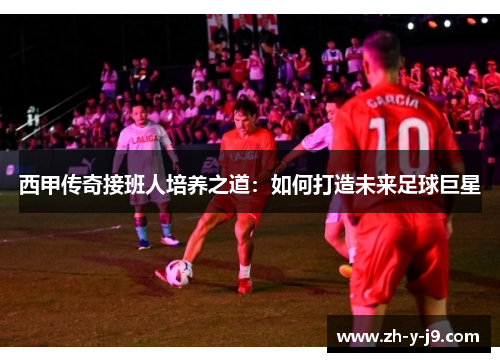 西甲传奇接班人培养之道：如何打造未来足球巨星